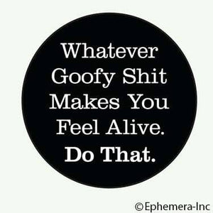 Button-Whatever goofy shit makes you feel alive. Do that.